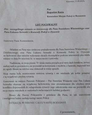 Na zdjęciu mail o treści: w górnym prawym rogu Katowice, 11 września 2023r. Poniżej Pan Bogusław Kania Komendant Miejski Policji w Rzeszowie. Poniżej na środku list pochwalny dot. szczególnego uznania za interwencję dla Pana Stanisława Winiarskiego oraz Pana Łukasza Serwatki z Komendy Policji w Dynowie.
Poniżej
Szanowny Panie Komendancie,
Składam na Pana serdeczne podziękowania dla Pana Stanisława Winiarskiego-Dzielnicowego oraz Pana Łukasza Serwatki z Komendy Policji w Dynowie za fachowość oraz rzetelne wykonanie swoich obowiązków podczas interwencji jaka miała miejsce w dniu 04 września br. w miejscowości Laskówka.
nadmienię, ze moja prawie 70-letnia mama przyjęła pod swój dach letników, którzy nadużywali jej gościnności, nie pozwalali na korzystanie z mediów, z łazienki, nagrywali bez jej zgody filmiki na telefon oraz dokuczali w różny sposób. Moja mama była zestresowana niniejszą sytuacją i nie wiedziała jak sobie poradzić z tą wyjątkowo przykrą sytuacją. Zawezwani na miejsce panowie policjanci- pan Stanisław Winiarski oraz pan Łukasz Serwatka okazując się wyjątkową fachowością oraz zrozumieniem dla obu stron konfliktu doprowadzili do załagodzenia sytuacji i jego zakończenia oraz nie pozwolili, aby moja mama mieszkała w warunkach uwłaczających ludzkiej godności. Brawo dla panów policjantów i gratulacje dla pana, że tak wartościowi i inteligentni ludzie  zasilają szeregi naszej policji. Dziękuję w imieniu całej naszej rodziny! z poważaniem.