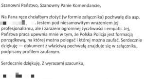 Na zdjęciu mail o treści: Szanowni Państwo, Szanowny Panie Komendancie, Na Pana ręce chciałbym złożyć w nawiasie w formie załącznika koniec nawiasu pochwałę dla aspirant , w  tym miejscu zamazane dane osobowe. Jestem pod niesamowitym wrażeniem jej profesjonalizmu, ale i zarazem ogromnej życzliwości i empatii. Jej, Państwa praca upewnia mnie w tym, że Polska Policja jest formacją porządkową, na której można polegać i której można zaufać. Serdecznie dziękuję- dokument z właściwą pochwałą znajduje się w załączniku podpisany profilem zaufanym. Serdecznie dziękuję, z wyrazami szacunki dane zamazane.